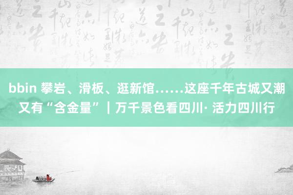 bbin 攀岩、滑板、逛新馆……这座千年古城又潮又有“含金量”｜万千景色看四川· 活力四川行