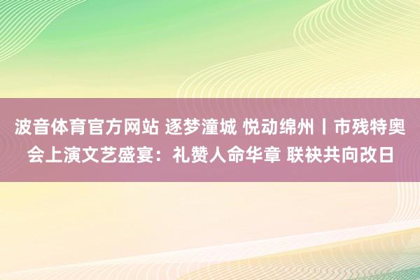 波音体育官方网站 逐梦潼城 悦动绵州丨市残特奥会上演文艺盛宴：礼赞人命华章 联袂共向改日