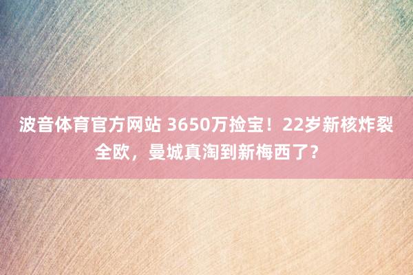 波音体育官方网站 3650万捡宝！22岁新核炸裂全欧，曼城真淘到新梅西了？