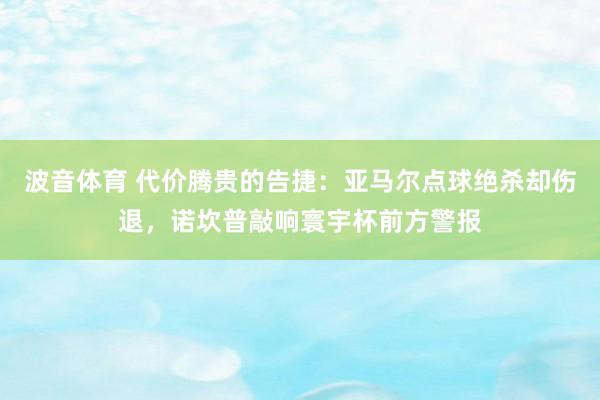 波音体育 代价腾贵的告捷：亚马尔点球绝杀却伤退，诺坎普敲响寰宇杯前方警报