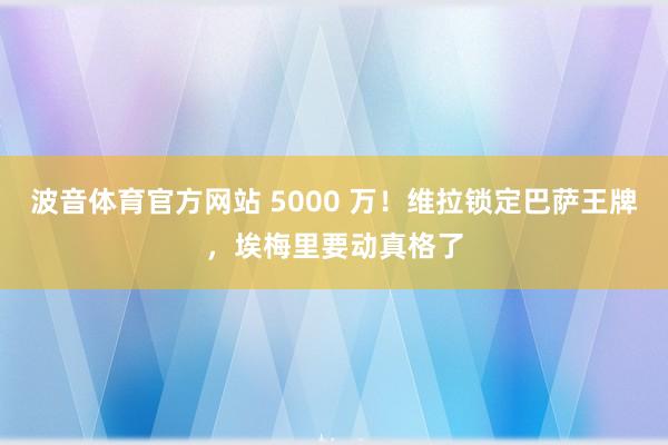 波音体育官方网站 5000 万！维拉锁定巴萨王牌，埃梅里要动真格了