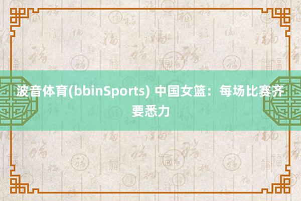 波音体育(bbinSports) 中国女篮：每场比赛齐要悉力