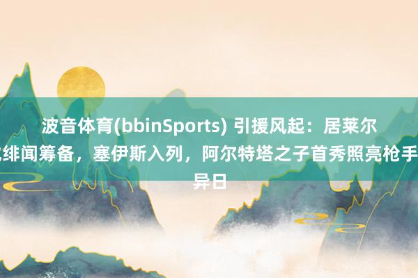 波音体育(bbinSports) 引援风起：居莱尔再成绯闻筹备，塞伊斯入列，阿尔特塔之子首秀照亮枪手异日