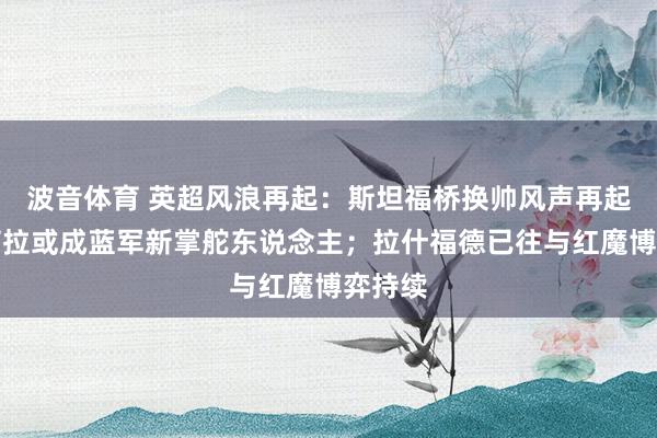 波音体育 英超风浪再起：斯坦福桥换帅风声再起，伊劳拉或成蓝军新掌舵东说念主；拉什福德已往与红魔博弈持续