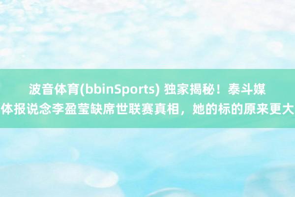波音体育(bbinSports) 独家揭秘！泰斗媒体报说念李盈莹缺席世联赛真相，她的标的原来更大