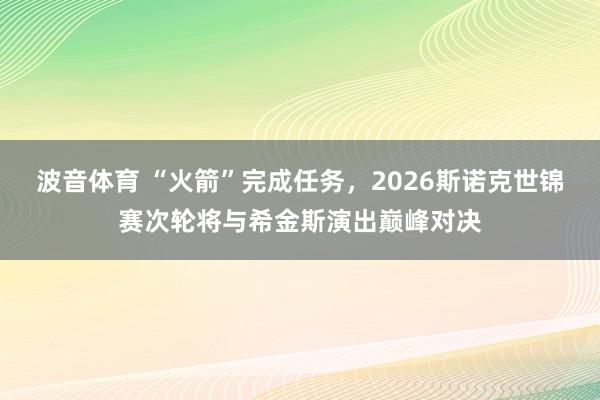 波音体育 “火箭”完成任务，2026斯诺克世锦赛次轮将与希金斯演出巅峰对决