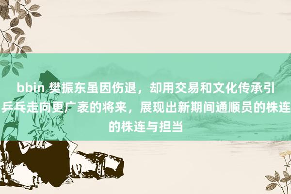 bbin 樊振东虽因伤退，却用交易和文化传承引颈中国乒乓走向更广袤的将来，展现出新期间通顺员的株连与担当