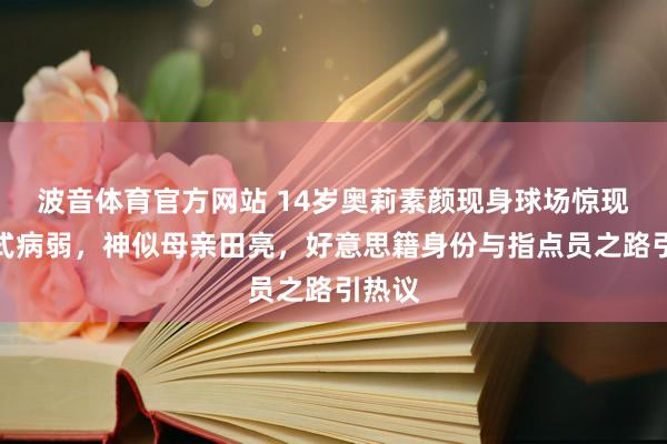 波音体育官方网站 14岁奥莉素颜现身球场惊现断崖式病弱，神似母亲田亮，好意思籍身份与指点员之路引热议