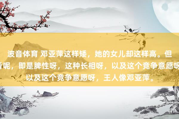 波音体育 邓亚萍这样矮，她的女儿却这样高。但是，她的女儿一看呢，即是脾性呀，这种长相呀，以及这个竞争意愿呀，王人像邓亚萍。