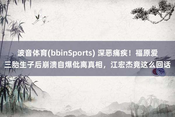 波音体育(bbinSports) 深恶痛疾！福原爱三胎生子后崩溃自爆仳离真相，江宏杰竟这么回话