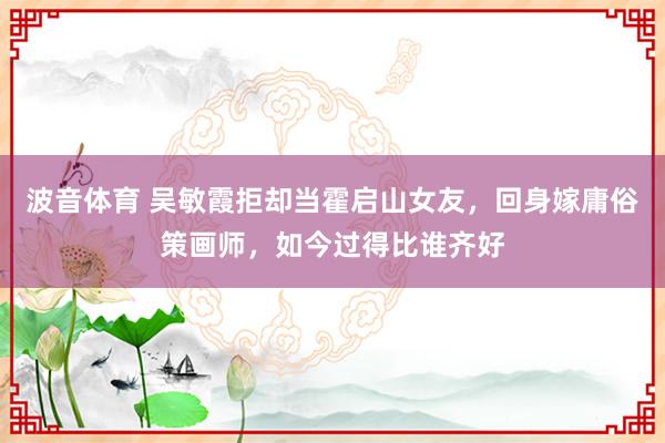 波音体育 吴敏霞拒却当霍启山女友，回身嫁庸俗策画师，如今过得比谁齐好