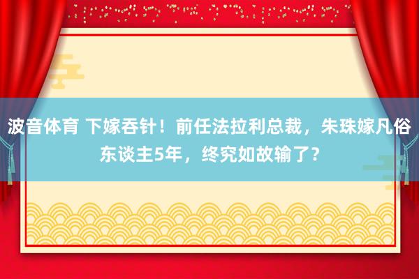 波音体育 下嫁吞针！前任法拉利总裁，朱珠嫁凡俗东谈主5年，终究如故输了？