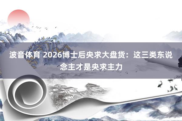波音体育 2026博士后央求大盘货：这三类东说念主才是央求主力