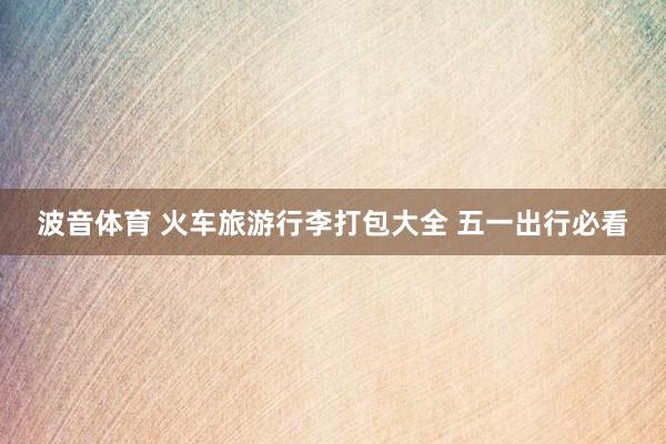 波音体育 火车旅游行李打包大全 五一出行必看