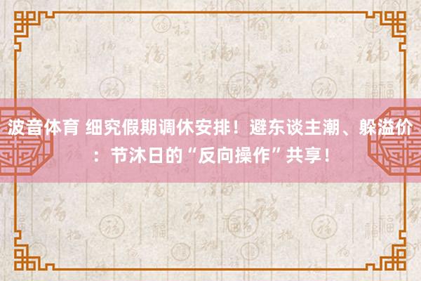 波音体育 细究假期调休安排！避东谈主潮、躲溢价：节沐日的“反向操作”共享！