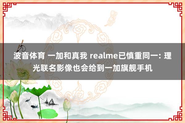 波音体育 一加和真我 realme已慎重同一: 理光联名影像也会给到一加旗舰手机