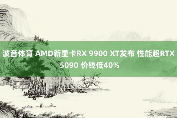 波音体育 AMD新显卡RX 9900 XT发布 性能超RTX 5090 价钱低40%