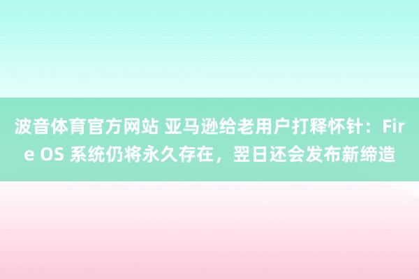 波音体育官方网站 亚马逊给老用户打释怀针：Fire OS 系统仍将永久存在，翌日还会发布新缔造
