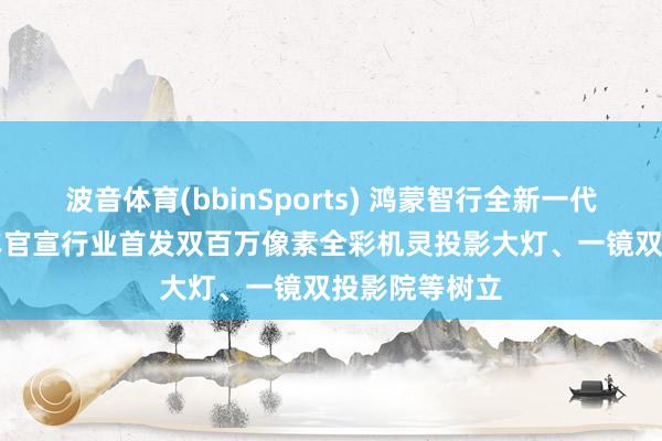 波音体育(bbinSports) 鸿蒙智行全新一代问界 M9 汽车官宣行业首发双百万像素全彩机灵投影大灯、一镜双投影院等树立