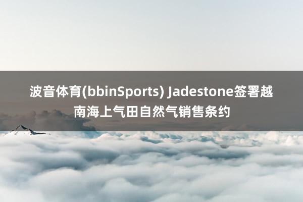 波音体育(bbinSports) Jadestone签署越南海上气田自然气销售条约