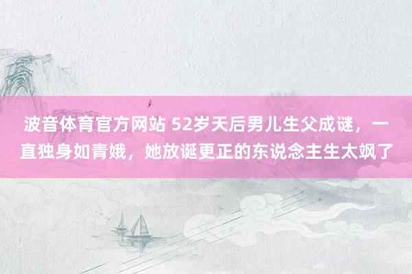 波音体育官方网站 52岁天后男儿生父成谜，一直独身如青娥，她放诞更正的东说念主生太飒了