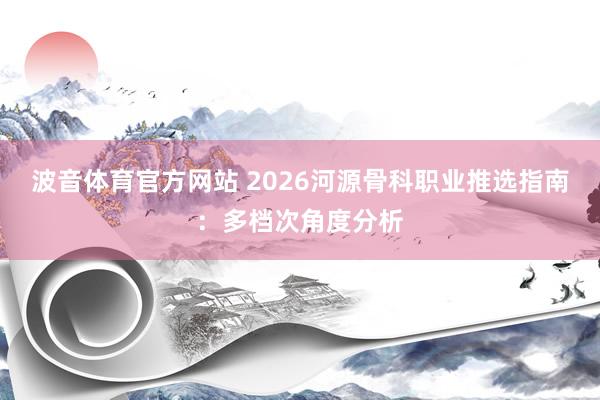 波音体育官方网站 2026河源骨科职业推选指南：多档次角度分析