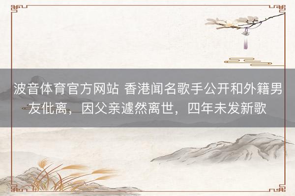 波音体育官方网站 香港闻名歌手公开和外籍男友仳离，因父亲遽然离世，四年未发新歌