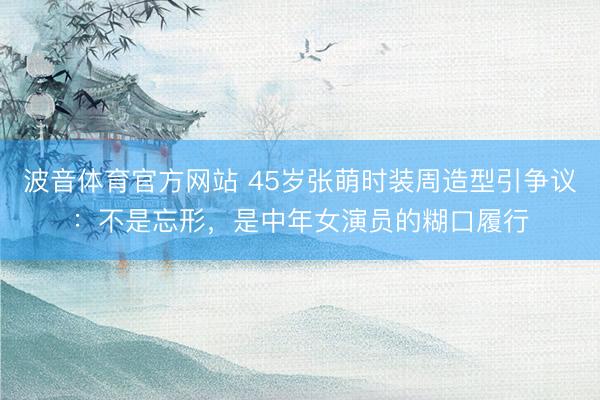波音体育官方网站 45岁张萌时装周造型引争议：不是忘形，是中年女演员的糊口履行