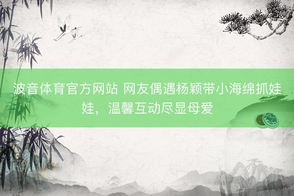 波音体育官方网站 网友偶遇杨颖带小海绵抓娃娃，温馨互动尽显母爱