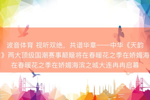 波音体育 视听双绝，共谱华章——中华《天韵御樂》与《天韵御裳》两大顶级国潮赛事颠簸将在春暖花之季在娇媚海滨之城大连冉冉启幕