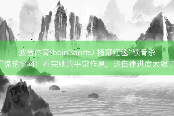 波音体育(bbinSports) 杨幂红毯“锁骨杀”惊艳全网！看完她的平常作息，这自律进度太狠了