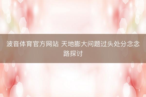 波音体育官方网站 天地膨大问题过头处分念念路探讨