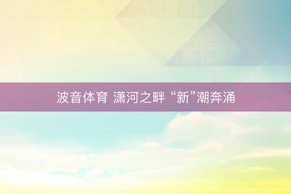 波音体育 潇河之畔 “新”潮奔涌