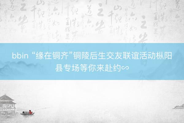 bbin “缘在铜齐”铜陵后生交友联谊活动枞阳县专场等你来赴约∽