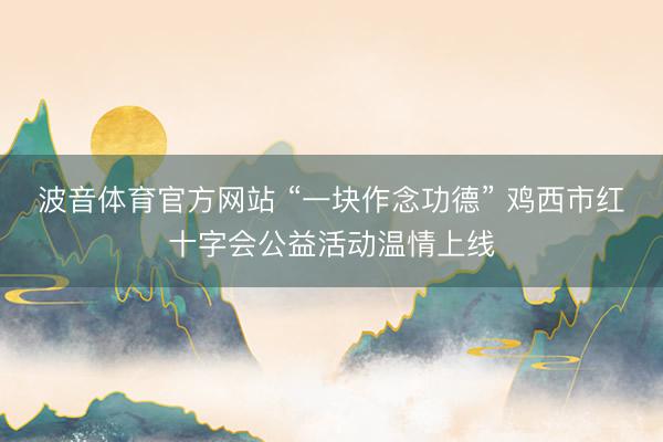 波音体育官方网站 “一块作念功德” 鸡西市红十字会公益活动温情上线