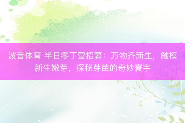 波音体育 半日零丁营招募：万物齐新生，触摸新生嫩芽，探秘芽苗的奇妙寰宇