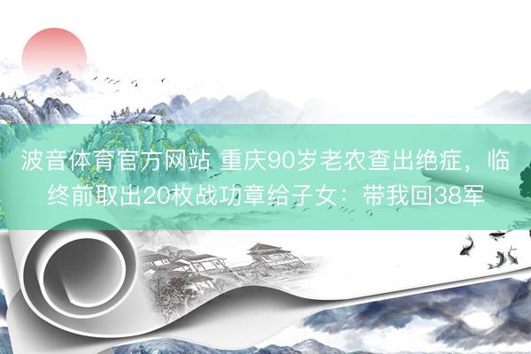 波音体育官方网站 重庆90岁老农查出绝症，临终前取出20枚战功章给子女：带我回38军