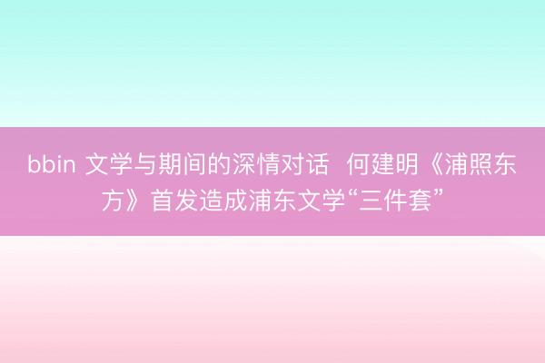 bbin 文学与期间的深情对话  何建明《浦照东方》首发造成浦东文学“三件套”
