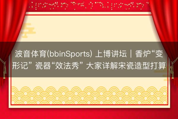 波音体育(bbinSports) 上博讲坛｜香炉“变形记” 瓷器“效法秀” 大家详解宋瓷造型打算