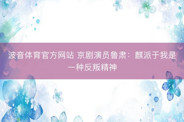 波音体育官方网站 京剧演员鲁肃：麒派于我是一种反叛精神
