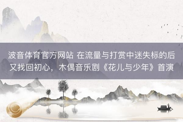 波音体育官方网站 在流量与打赏中迷失标的后又找回初心，木偶音乐剧《花儿与少年》首演