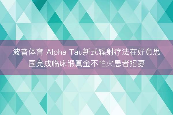 波音体育 Alpha Tau新式辐射疗法在好意思国完成临床锻真金不怕火患者招募