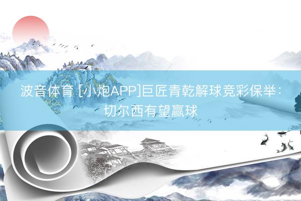 波音体育 [小炮APP]巨匠青乾解球竞彩保举：切尔西有望赢球